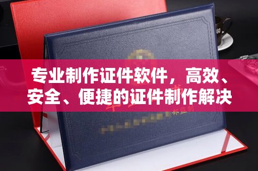 扶余专业制作证件软件，高效、安全、便捷的证件制作解决方案
